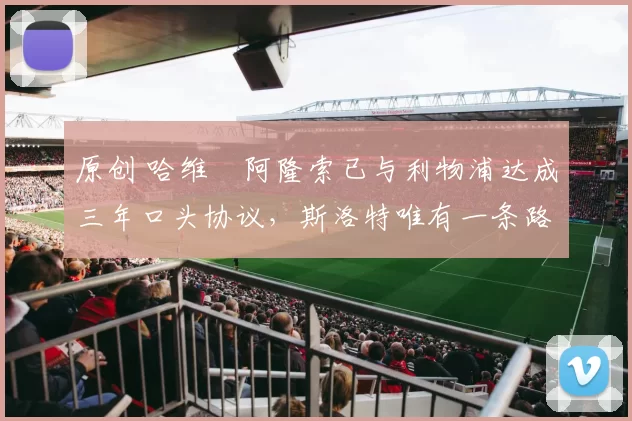 原创 哈维・阿隆索已与利物浦达成三年口头协议，斯洛特唯有一条路可 “翻盘”