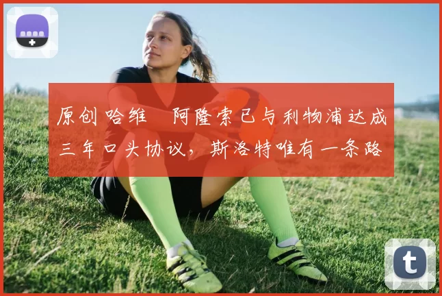 原创 哈维・阿隆索已与利物浦达成三年口头协议，斯洛特唯有一条路可 “翻盘”