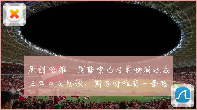 原创 哈维・阿隆索已与利物浦达成三年口头协议，斯洛特唯有一条路可 “翻盘”