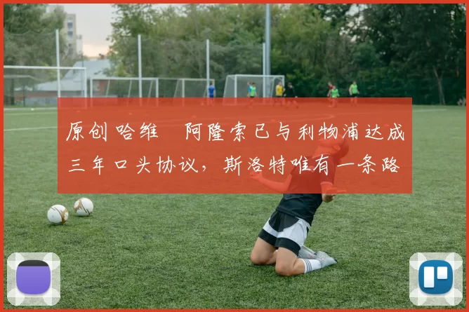 原创 哈维・阿隆索已与利物浦达成三年口头协议，斯洛特唯有一条路可 “翻盘”