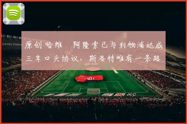 原创 哈维・阿隆索已与利物浦达成三年口头协议，斯洛特唯有一条路可 “翻盘”