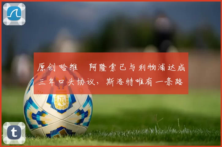 原创 哈维・阿隆索已与利物浦达成三年口头协议，斯洛特唯有一条路可 “翻盘”