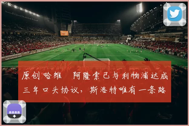 原创 哈维・阿隆索已与利物浦达成三年口头协议，斯洛特唯有一条路可 “翻盘”