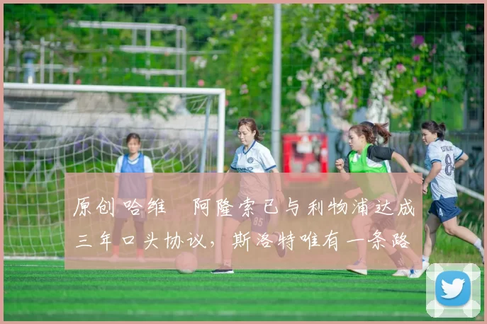 原创 哈维・阿隆索已与利物浦达成三年口头协议，斯洛特唯有一条路可 “翻盘”