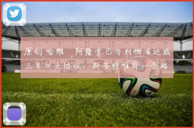 原创 哈维・阿隆索已与利物浦达成三年口头协议，斯洛特唯有一条路可 “翻盘”