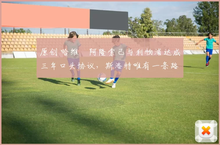 原创 哈维・阿隆索已与利物浦达成三年口头协议，斯洛特唯有一条路可 “翻盘”