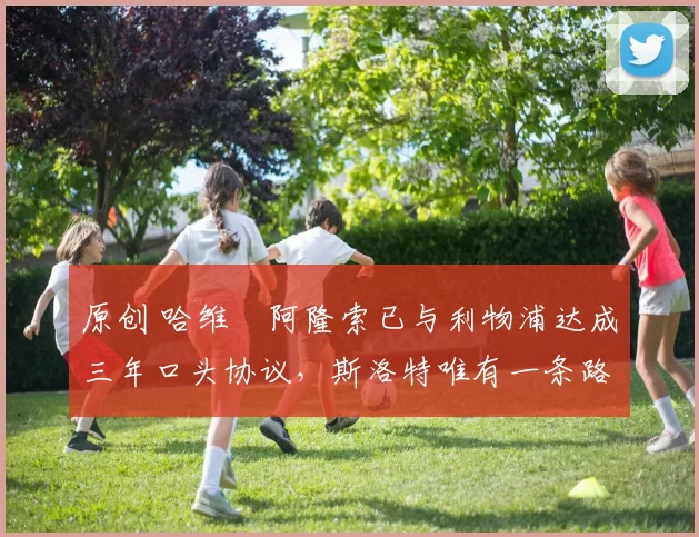 原创 哈维・阿隆索已与利物浦达成三年口头协议，斯洛特唯有一条路可 “翻盘”