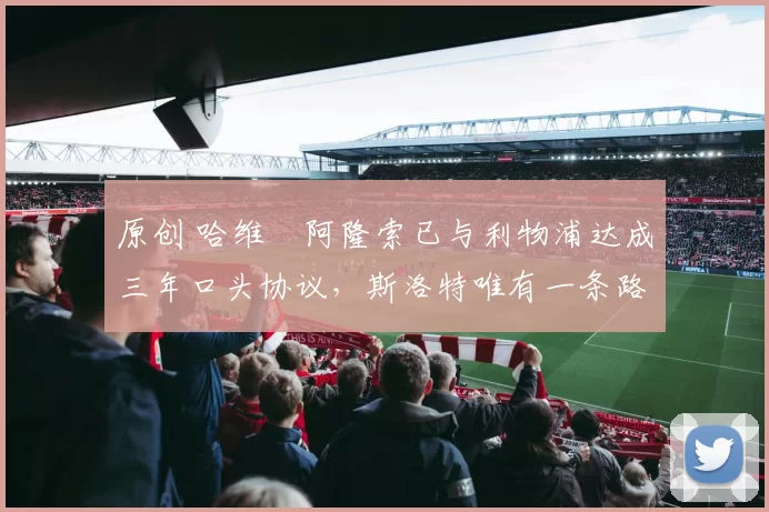 原创 哈维・阿隆索已与利物浦达成三年口头协议，斯洛特唯有一条路可 “翻盘”