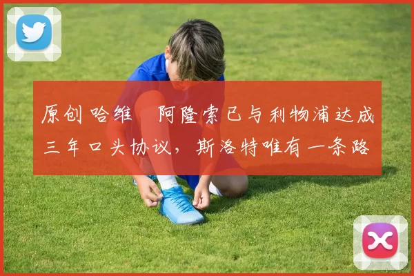 原创 哈维・阿隆索已与利物浦达成三年口头协议，斯洛特唯有一条路可 “翻盘”