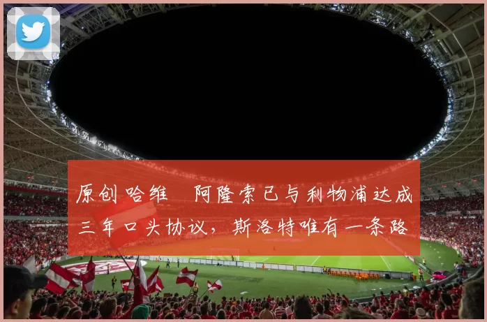 原创 哈维・阿隆索已与利物浦达成三年口头协议，斯洛特唯有一条路可 “翻盘”