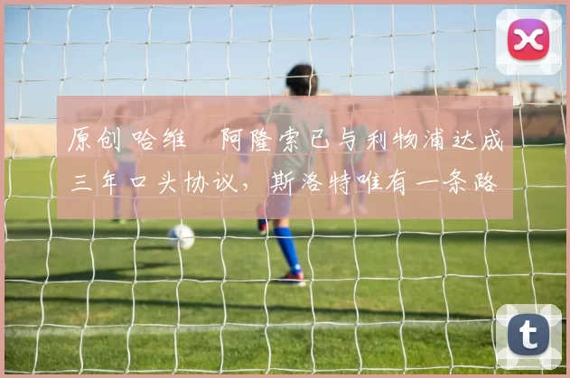 原创 哈维・阿隆索已与利物浦达成三年口头协议，斯洛特唯有一条路可 “翻盘”