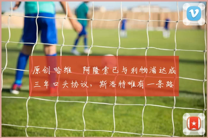 原创 哈维・阿隆索已与利物浦达成三年口头协议，斯洛特唯有一条路可 “翻盘”