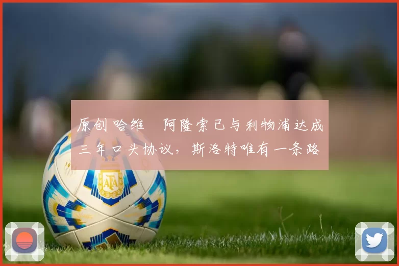 原创 哈维・阿隆索已与利物浦达成三年口头协议，斯洛特唯有一条路可 “翻盘”