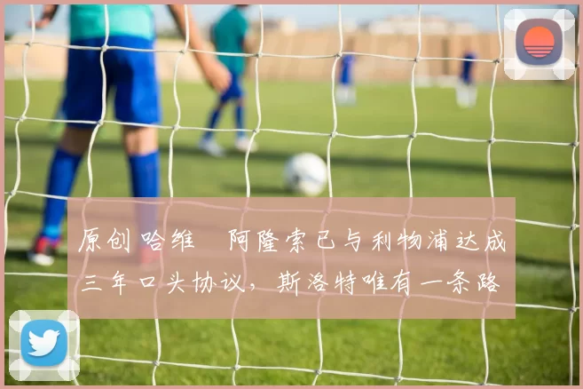 原创 哈维・阿隆索已与利物浦达成三年口头协议，斯洛特唯有一条路可 “翻盘”