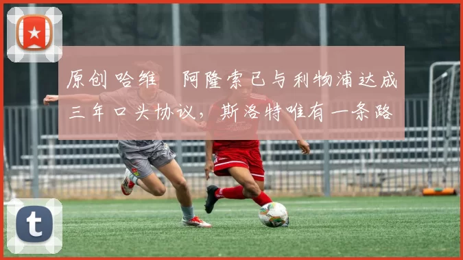 原创 哈维・阿隆索已与利物浦达成三年口头协议，斯洛特唯有一条路可 “翻盘”