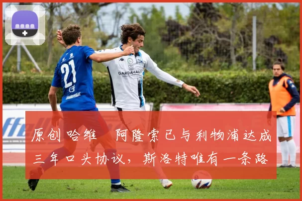 原创 哈维・阿隆索已与利物浦达成三年口头协议，斯洛特唯有一条路可 “翻盘”