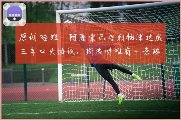 原创 哈维・阿隆索已与利物浦达成三年口头协议，斯洛特唯有一条路可 “翻盘”