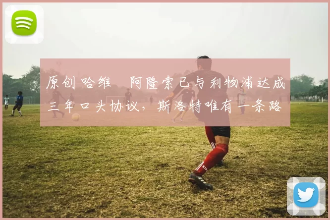 原创 哈维・阿隆索已与利物浦达成三年口头协议，斯洛特唯有一条路可 “翻盘”