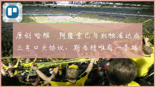 原创 哈维・阿隆索已与利物浦达成三年口头协议，斯洛特唯有一条路可 “翻盘”