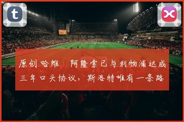 原创 哈维・阿隆索已与利物浦达成三年口头协议，斯洛特唯有一条路可 “翻盘”