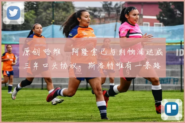 原创 哈维・阿隆索已与利物浦达成三年口头协议，斯洛特唯有一条路可 “翻盘”