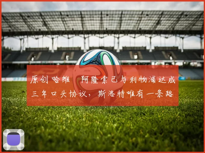 原创 哈维・阿隆索已与利物浦达成三年口头协议，斯洛特唯有一条路可 “翻盘”