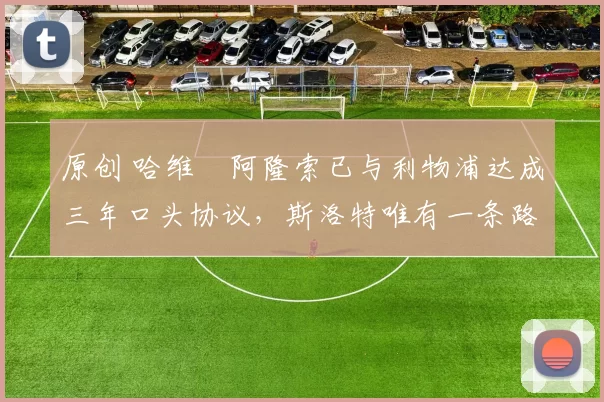 原创 哈维・阿隆索已与利物浦达成三年口头协议，斯洛特唯有一条路可 “翻盘”