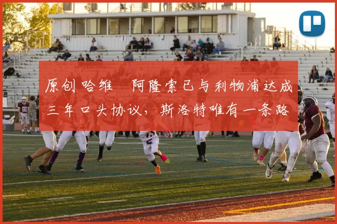 原创 哈维・阿隆索已与利物浦达成三年口头协议，斯洛特唯有一条路可 “翻盘”