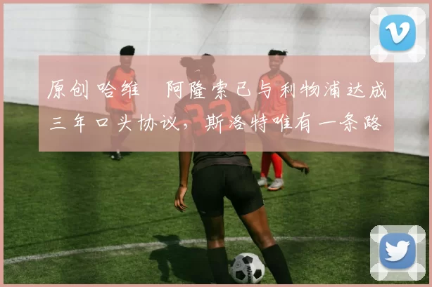 原创 哈维・阿隆索已与利物浦达成三年口头协议，斯洛特唯有一条路可 “翻盘”