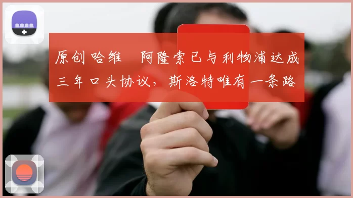 原创 哈维・阿隆索已与利物浦达成三年口头协议，斯洛特唯有一条路可 “翻盘”