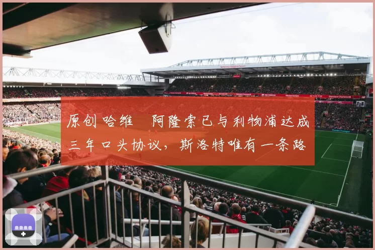 原创 哈维・阿隆索已与利物浦达成三年口头协议，斯洛特唯有一条路可 “翻盘”