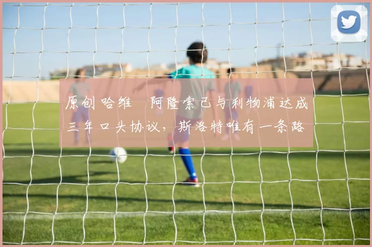 原创 哈维・阿隆索已与利物浦达成三年口头协议，斯洛特唯有一条路可 “翻盘”