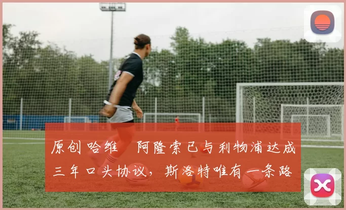 原创 哈维・阿隆索已与利物浦达成三年口头协议,斯洛特唯有一条路可 “翻盘”