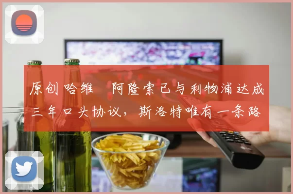 原创 哈维・阿隆索已与利物浦达成三年口头协议，斯洛特唯有一条路可 “翻盘”