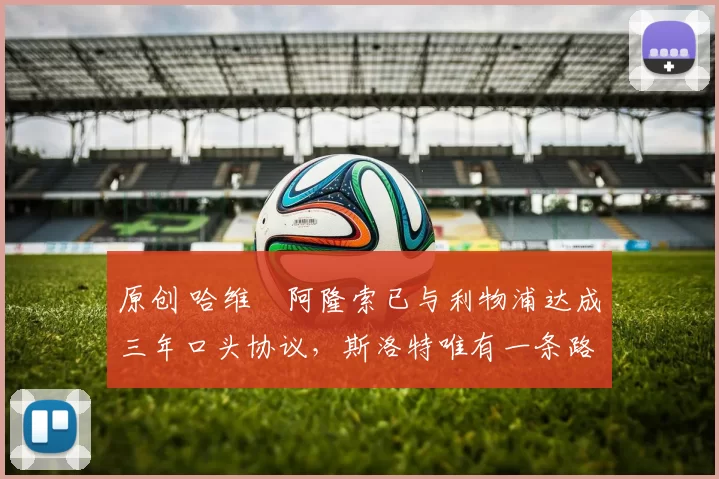 原创 哈维・阿隆索已与利物浦达成三年口头协议，斯洛特唯有一条路可 “翻盘”