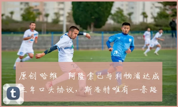 原创 哈维・阿隆索已与利物浦达成三年口头协议，斯洛特唯有一条路可 “翻盘”