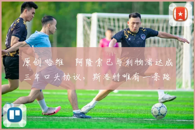 原创 哈维・阿隆索已与利物浦达成三年口头协议，斯洛特唯有一条路可 “翻盘”