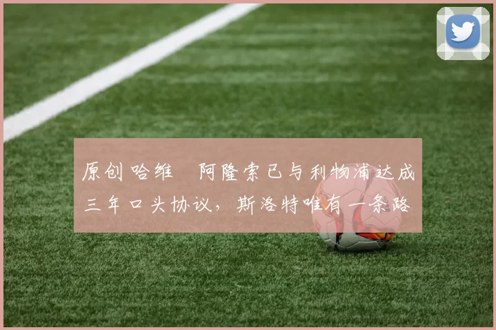 原创 哈维・阿隆索已与利物浦达成三年口头协议，斯洛特唯有一条路可 “翻盘”