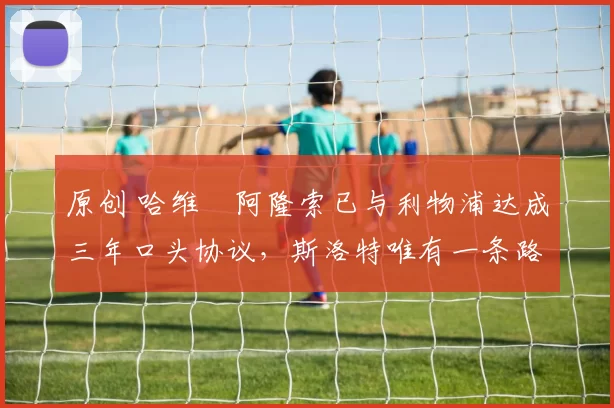 原创 哈维・阿隆索已与利物浦达成三年口头协议，斯洛特唯有一条路可 “翻盘”