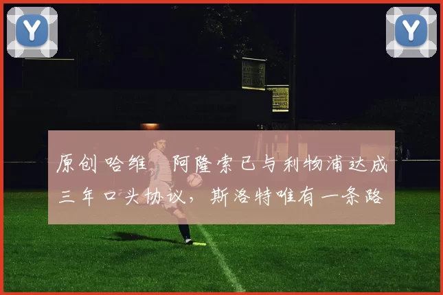 原创 哈维・阿隆索已与利物浦达成三年口头协议，斯洛特唯有一条路可 “翻盘”