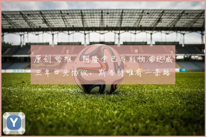 原创 哈维・阿隆索已与利物浦达成三年口头协议，斯洛特唯有一条路可 “翻盘”