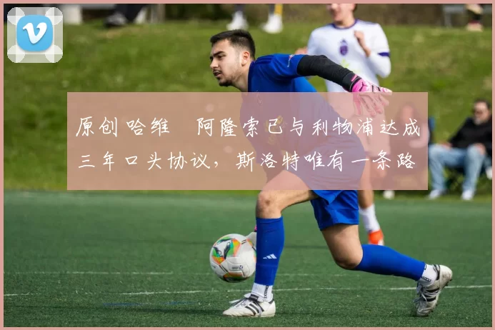 原创 哈维・阿隆索已与利物浦达成三年口头协议,斯洛特唯有一条路可 “翻盘”