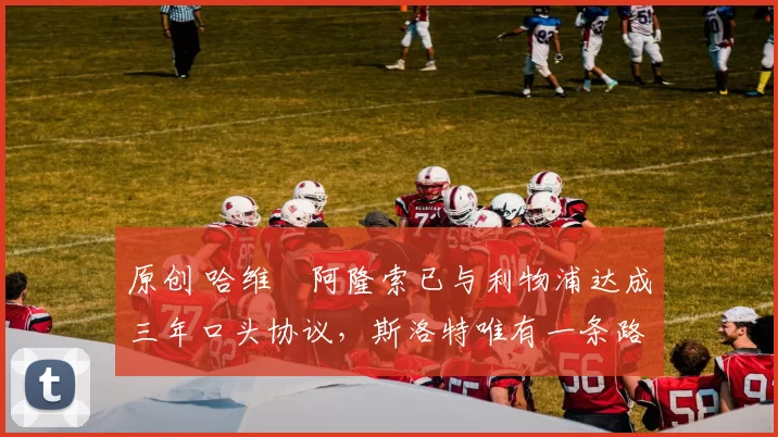 原创 哈维・阿隆索已与利物浦达成三年口头协议，斯洛特唯有一条路可 “翻盘”