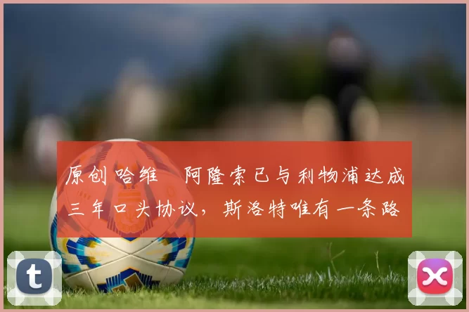 原创 哈维・阿隆索已与利物浦达成三年口头协议，斯洛特唯有一条路可 “翻盘”