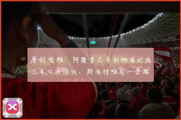 原创 哈维・阿隆索已与利物浦达成三年口头协议，斯洛特唯有一条路可 “翻盘”