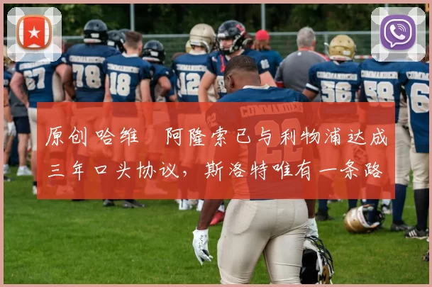 原创 哈维・阿隆索已与利物浦达成三年口头协议，斯洛特唯有一条路可 “翻盘”