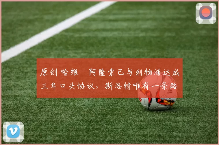 原创 哈维・阿隆索已与利物浦达成三年口头协议，斯洛特唯有一条路可 “翻盘”