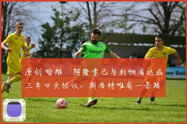 原创 哈维・阿隆索已与利物浦达成三年口头协议，斯洛特唯有一条路可 “翻盘”