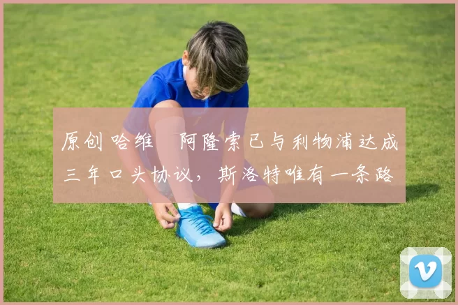 原创 哈维・阿隆索已与利物浦达成三年口头协议，斯洛特唯有一条路可 “翻盘”