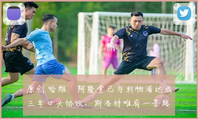 原创 哈维・阿隆索已与利物浦达成三年口头协议，斯洛特唯有一条路可 “翻盘”